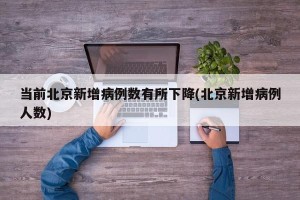 当前北京新增病例数有所下降(北京新增病例人数)
