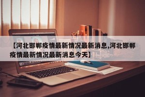 【河北邯郸疫情最新情况最新消息,河北邯郸疫情最新情况最新消息今天】