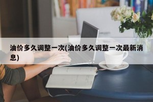 油价多久调整一次(油价多久调整一次最新消息)