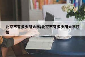 北京市有多少所大学/北京市有多少所大学院校