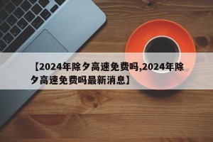 【2024年除夕高速免费吗,2024年除夕高速免费吗最新消息】