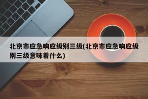 北京市应急响应级别三级(北京市应急响应级别三级意味着什么)
