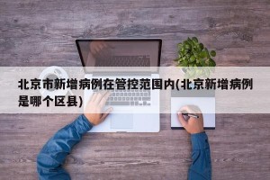北京市新增病例在管控范围内(北京新增病例是哪个区县)