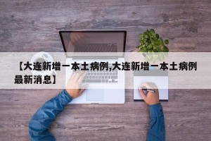 【大连新增一本土病例,大连新增一本土病例最新消息】
