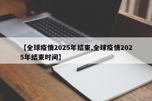 【全球疫情2025年结束,全球疫情2025年结束时间】