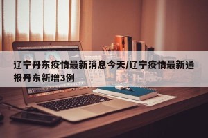 辽宁丹东疫情最新消息今天/辽宁疫情最新通报丹东新增3例
