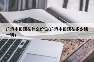 广汽丰田现在什么价位(广汽丰田现在多少钱一辆)