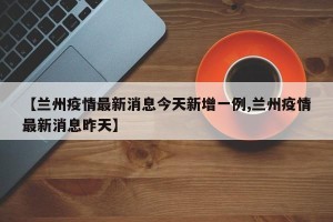 【兰州疫情最新消息今天新增一例,兰州疫情最新消息昨天】