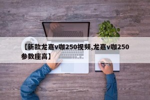【新款龙嘉v咖250视频,龙嘉v咖250参数座高】
