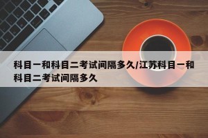 科目一和科目二考试间隔多久/江苏科目一和科目二考试间隔多久