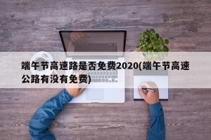 端午节高速路是否免费2020(端午节高速公路有没有免费)