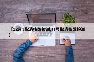 【12月5取消核酸检测,几号取消核酸检测】
