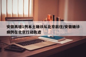 安徽再增1例本土确诊从北京前往/安徽确诊病例在北京行动轨迹