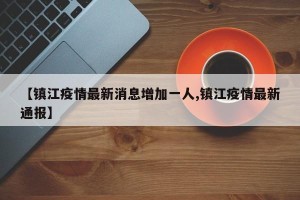【镇江疫情最新消息增加一人,镇江疫情最新通报】
