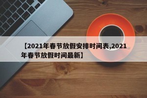 【2021年春节放假安排时间表,2021年春节放假时间最新】
