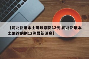 【河北新增本土确诊病例12例,河北新增本土确诊病例12例最新消息】