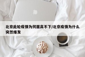 北京此轮疫情为何居高不下/北京疫情为什么突然爆发
