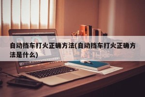 自动挡车打火正确方法(自动挡车打火正确方法是什么)