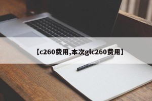 【c260费用,本次glc260费用】