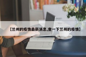 【兰州的疫情最新消息,查一下兰州的疫情】