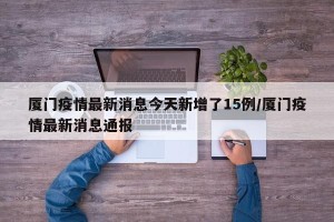厦门疫情最新消息今天新增了15例/厦门疫情最新消息通报