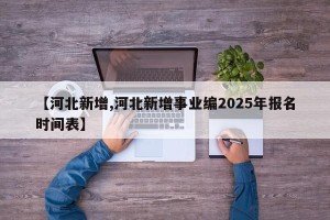 【河北新增,河北新增事业编2025年报名时间表】
