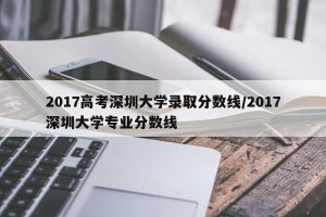 2017高考深圳大学录取分数线/2017深圳大学专业分数线