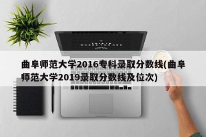 曲阜师范大学2016专科录取分数线(曲阜师范大学2019录取分数线及位次)