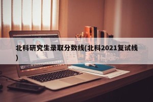 北科研究生录取分数线(北科2021复试线)