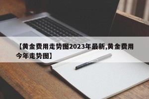 【黄金费用走势图2023年最新,黄金费用今年走势图】
