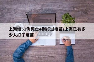 上海增51例死亡4例打过疫苗/上海已有多少人打了疫苗