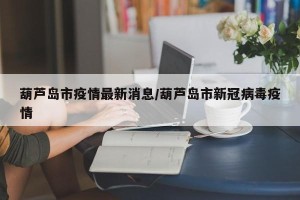 葫芦岛市疫情最新消息/葫芦岛市新冠病毒疫情