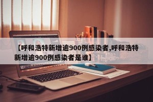 【呼和浩特新增逾900例感染者,呼和浩特新增逾900例感染者是谁】