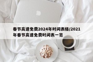 春节高速免费2024年时间表格/2021年春节高速免费时间表一览