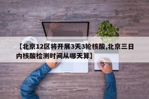 【北京12区将开展3天3轮核酸,北京三日内核酸检测时间从哪天算】