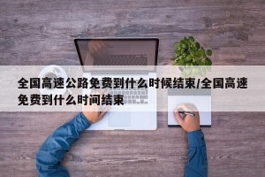 全国高速公路免费到什么时候结束/全国高速免费到什么时间结束