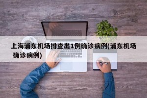 上海浦东机场排查出1例确诊病例(浦东机场 确诊病例)