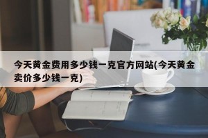 今天黄金费用多少钱一克官方网站(今天黄金卖价多少钱一克)