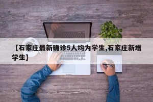 【石家庄最新确诊5人均为学生,石家庄新增学生】