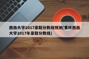 西南大学2017录取分数线预测(重庆西南大学2017年录取分数线)