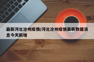 最新河北沧州疫情/河北沧州疫情最新数据消息今天新增