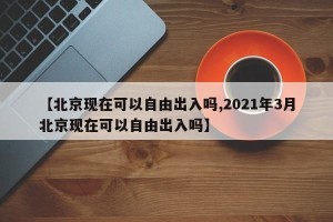 【北京现在可以自由出入吗,2021年3月北京现在可以自由出入吗】