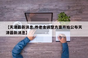 【天津最新消息,养老金调整方案开始公布天津最新消息】