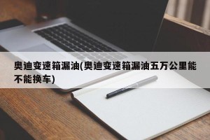 奥迪变速箱漏油(奥迪变速箱漏油五万公里能不能换车)