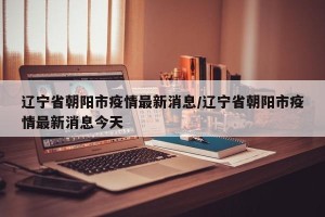 辽宁省朝阳市疫情最新消息/辽宁省朝阳市疫情最新消息今天