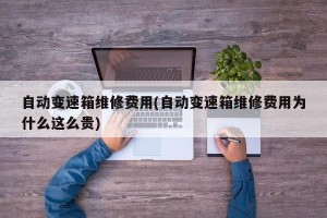 自动变速箱维修费用(自动变速箱维修费用为什么这么贵)