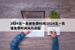 2024五一高速免费时间/2024五一高速免费时间从几点起