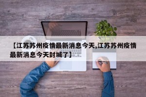 【江苏苏州疫情最新消息今天,江苏苏州疫情最新消息今天封城了】