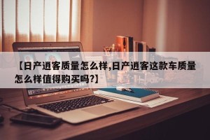 【日产逍客质量怎么样,日产逍客这款车质量怎么样值得购买吗?】