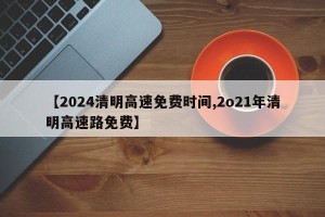 【2024清明高速免费时间,2o21年清明高速路免费】